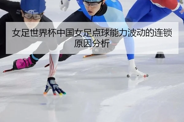 女足世界杯中国女足点球能力波动的连锁原因分析